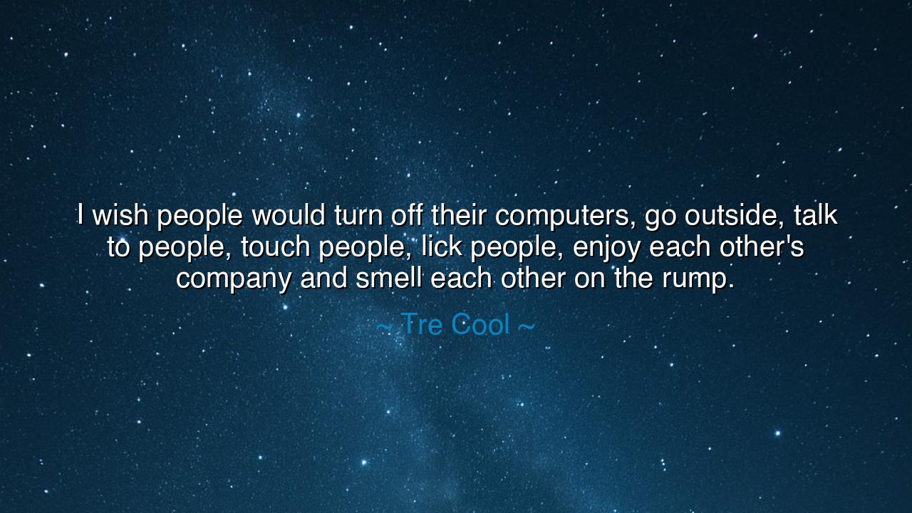 I wish people would turn off their computers, go outside, talk to