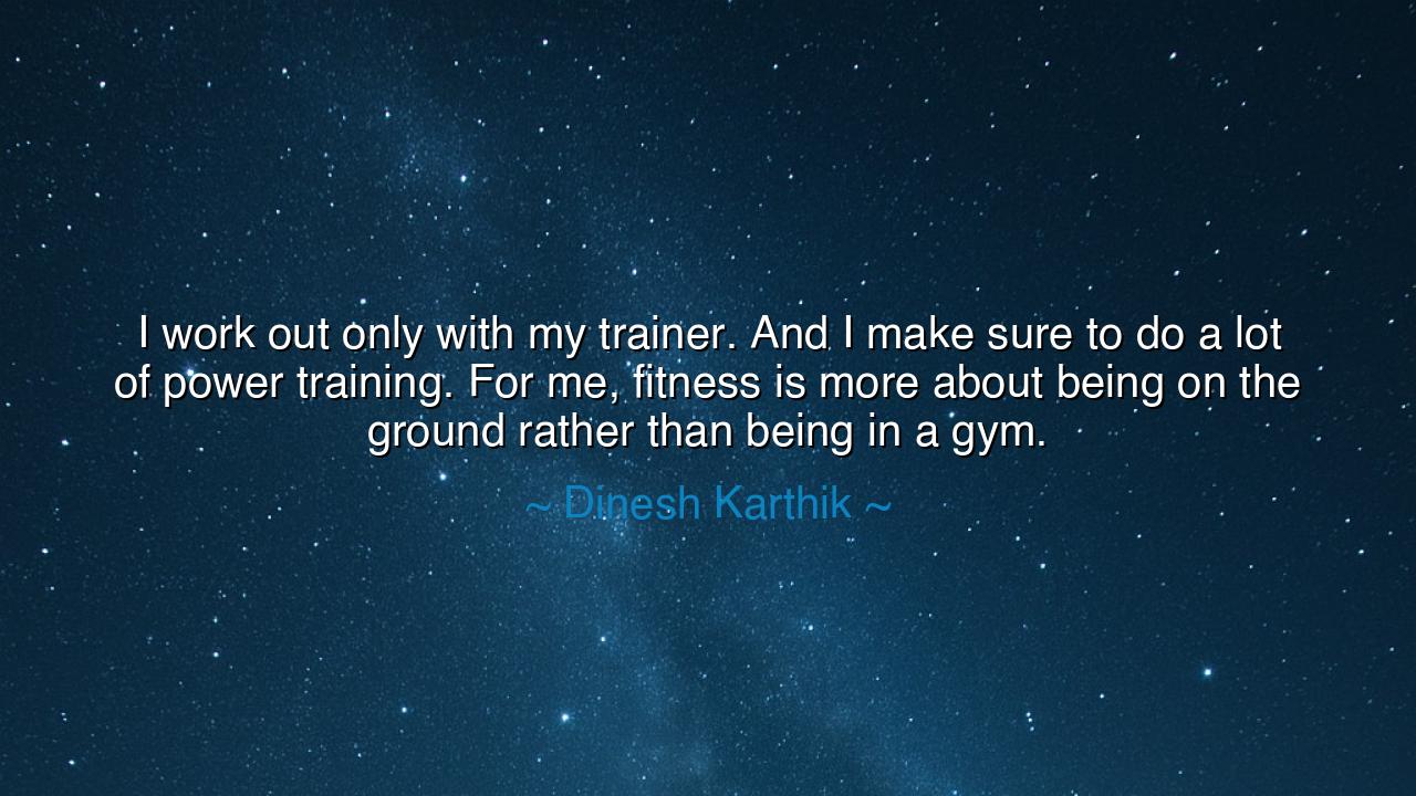 I work out only with my trainer. And I make sure to do a lot of