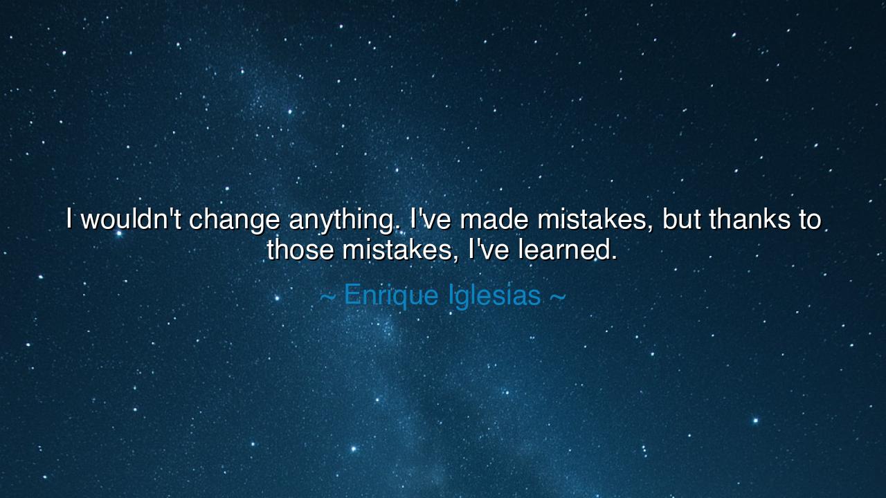 I wouldn't change anything. I've made mistakes, but thanks to