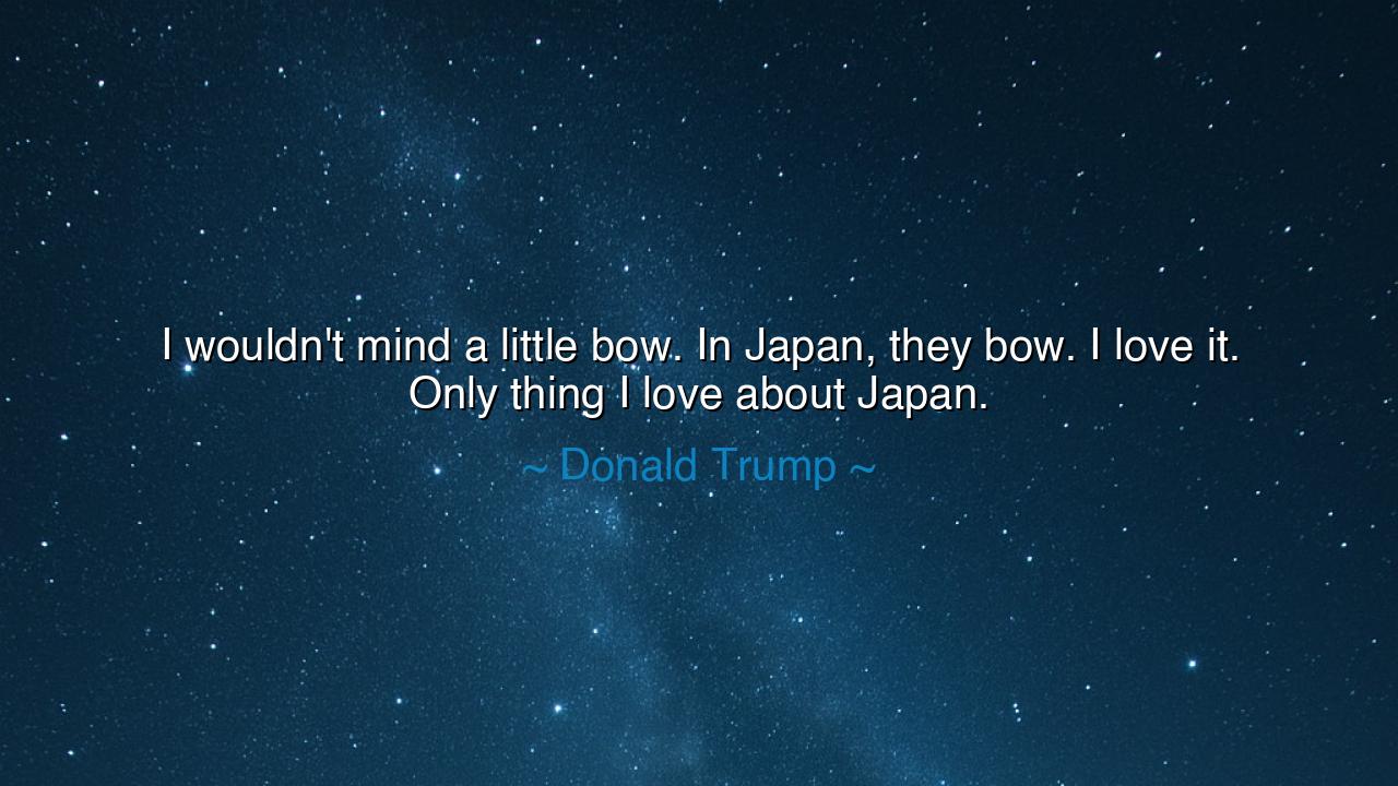 I wouldn't mind a little bow. In Japan, they bow. I love it. Only