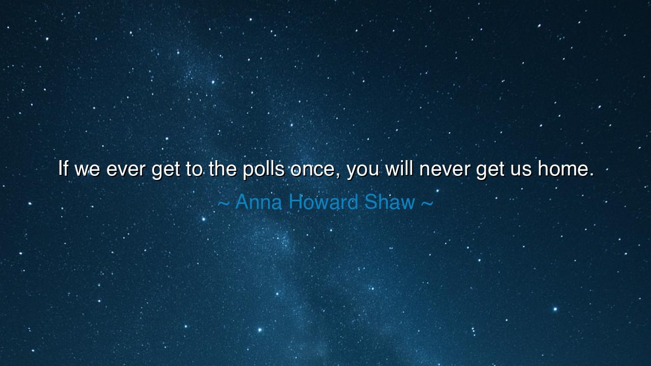 If we ever get to the polls once, you will never get us home.