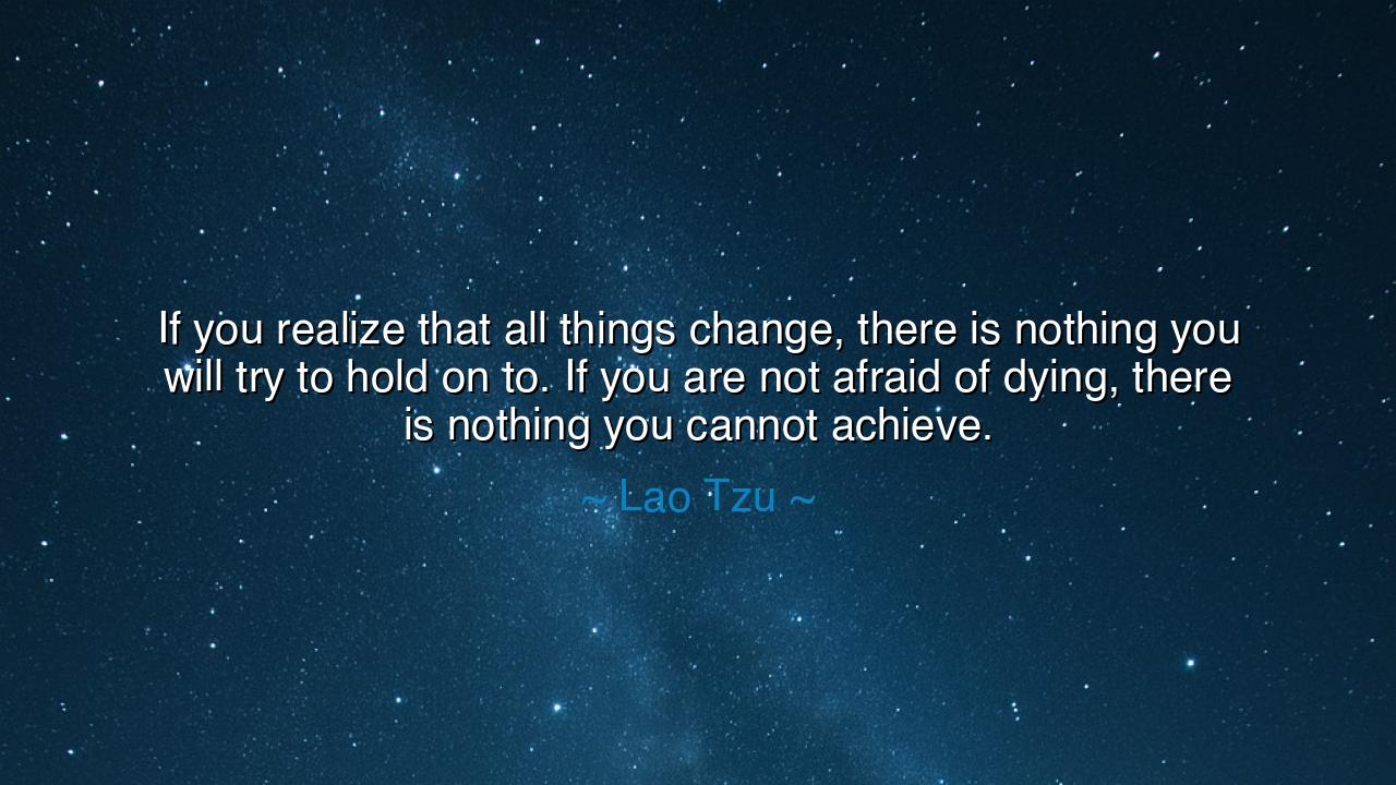 If you realize that all things change, there is nothing you will