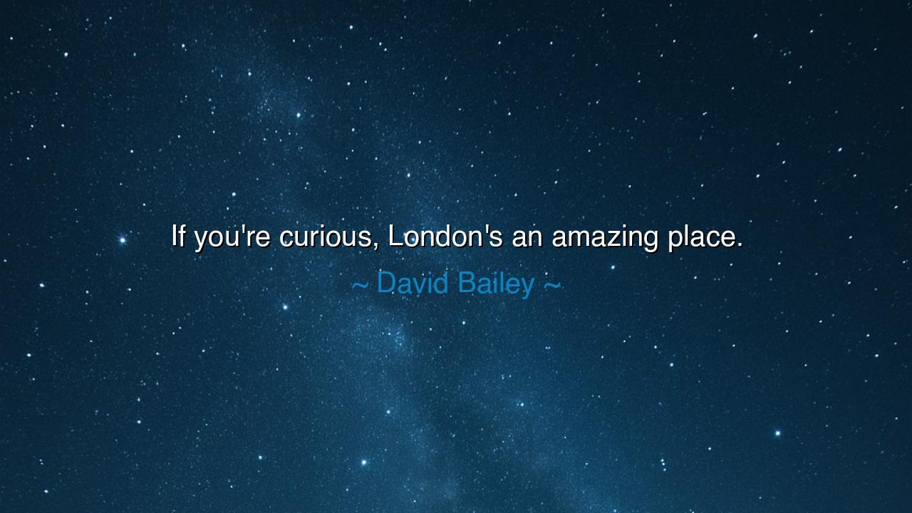 If you're curious, London's an amazing place.