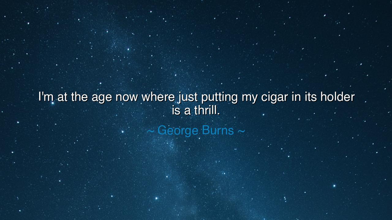 I'm at the age now where just putting my cigar in its holder is a