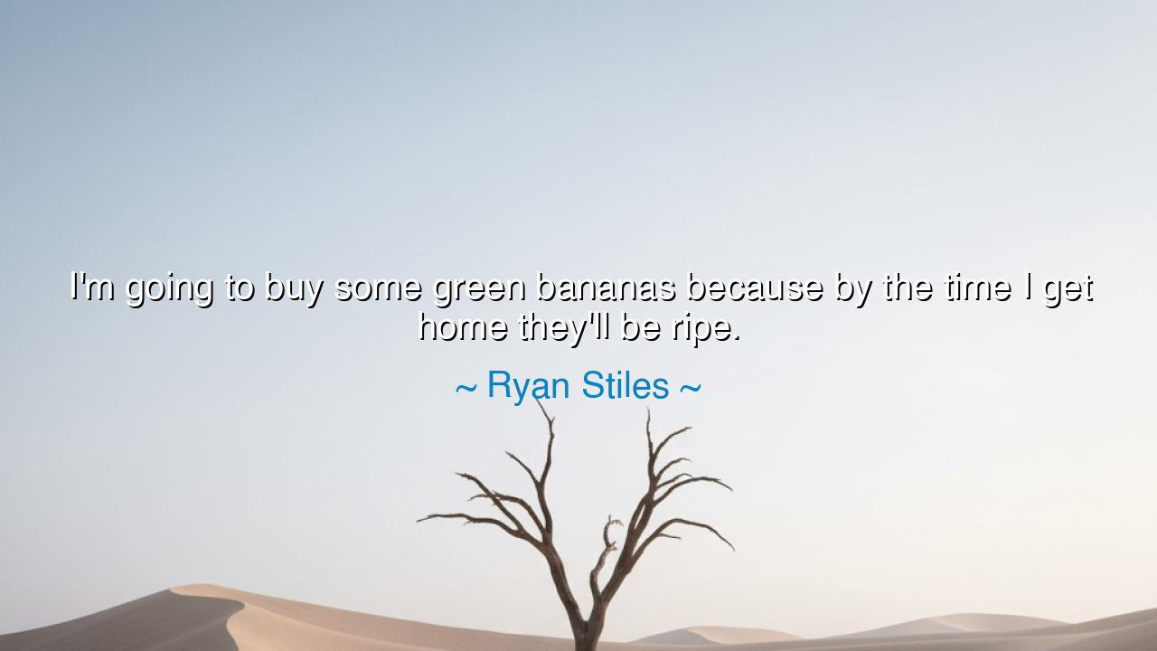 I'm going to buy some green bananas because by the time I get