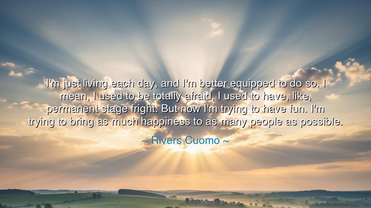 I'm just living each day, and I'm better equipped to do so. I