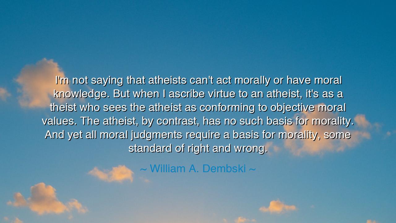 I'm not saying that atheists can't act morally or have moral