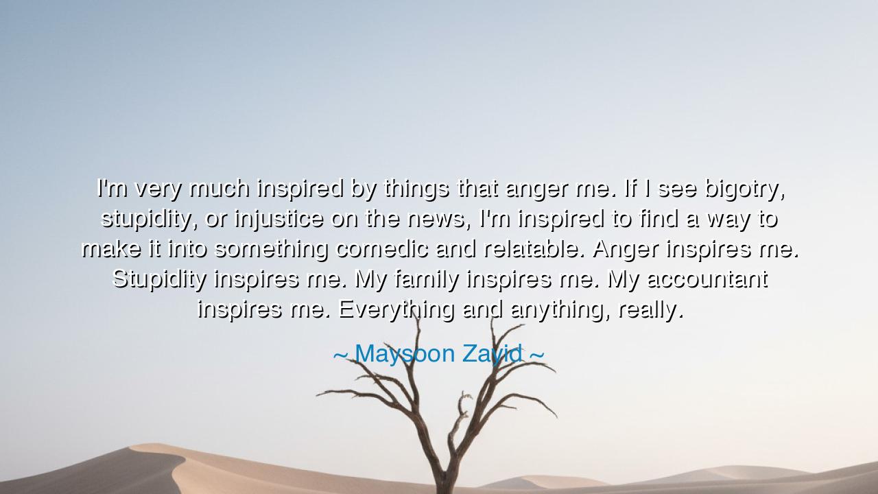 I'm very much inspired by things that anger me. If I see bigotry