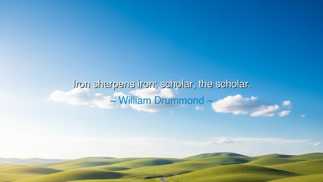 Iron sharpens iron; scholar, the scholar.