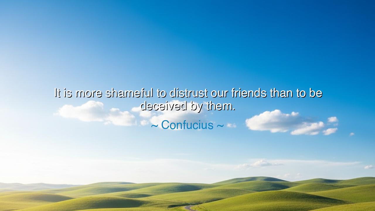 It is more shameful to distrust our friends than to be deceived