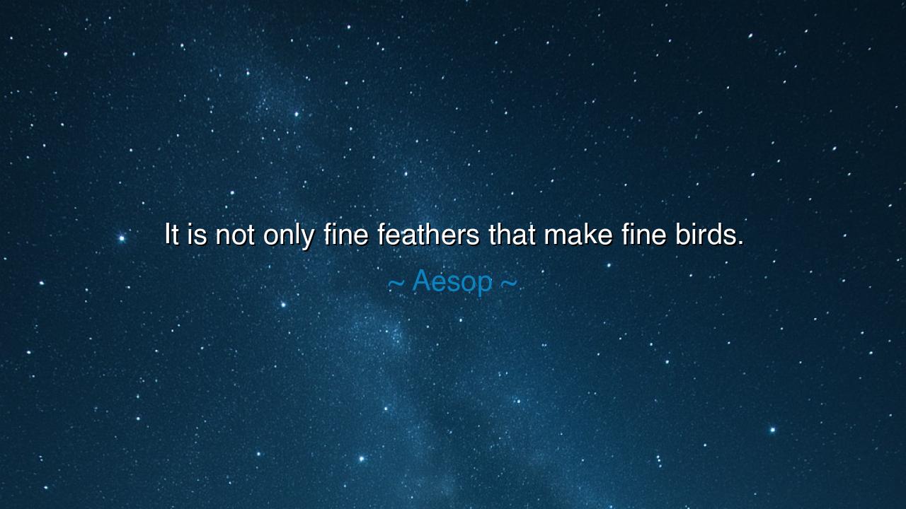 It is not only fine feathers that make fine birds.