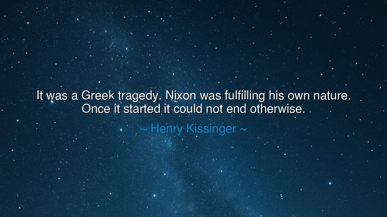 It was a Greek tragedy. Nixon was fulfilling his own nature. Once