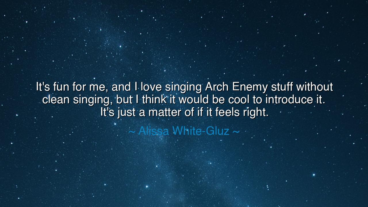 It's fun for me, and I love singing Arch Enemy stuff without