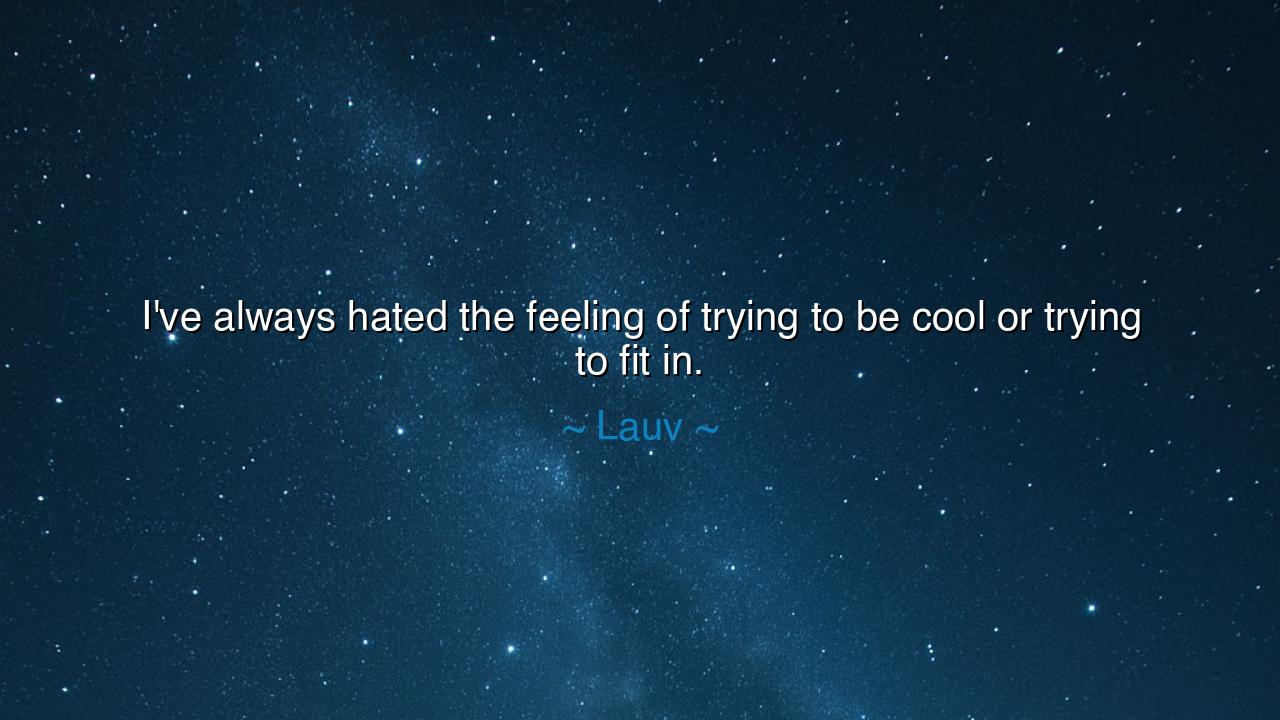 I've always hated the feeling of trying to be cool or trying to