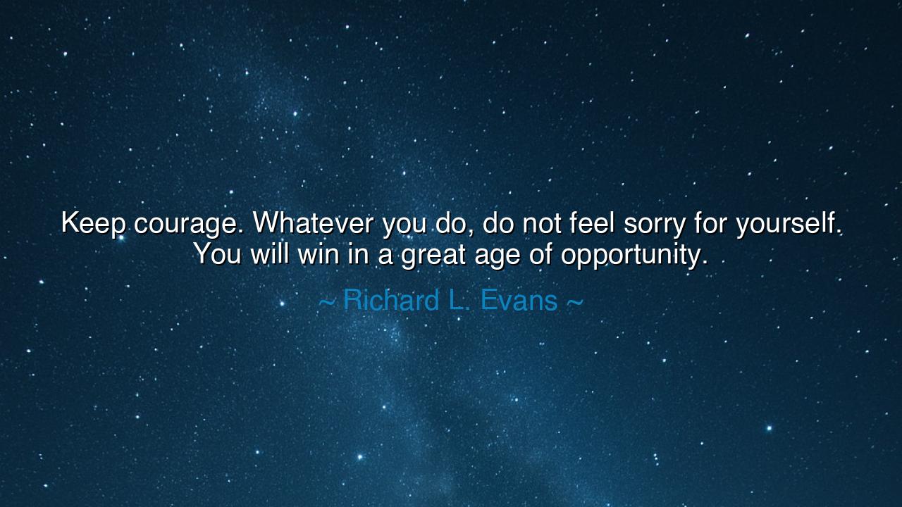 Keep courage. Whatever you do, do not feel sorry for yourself.