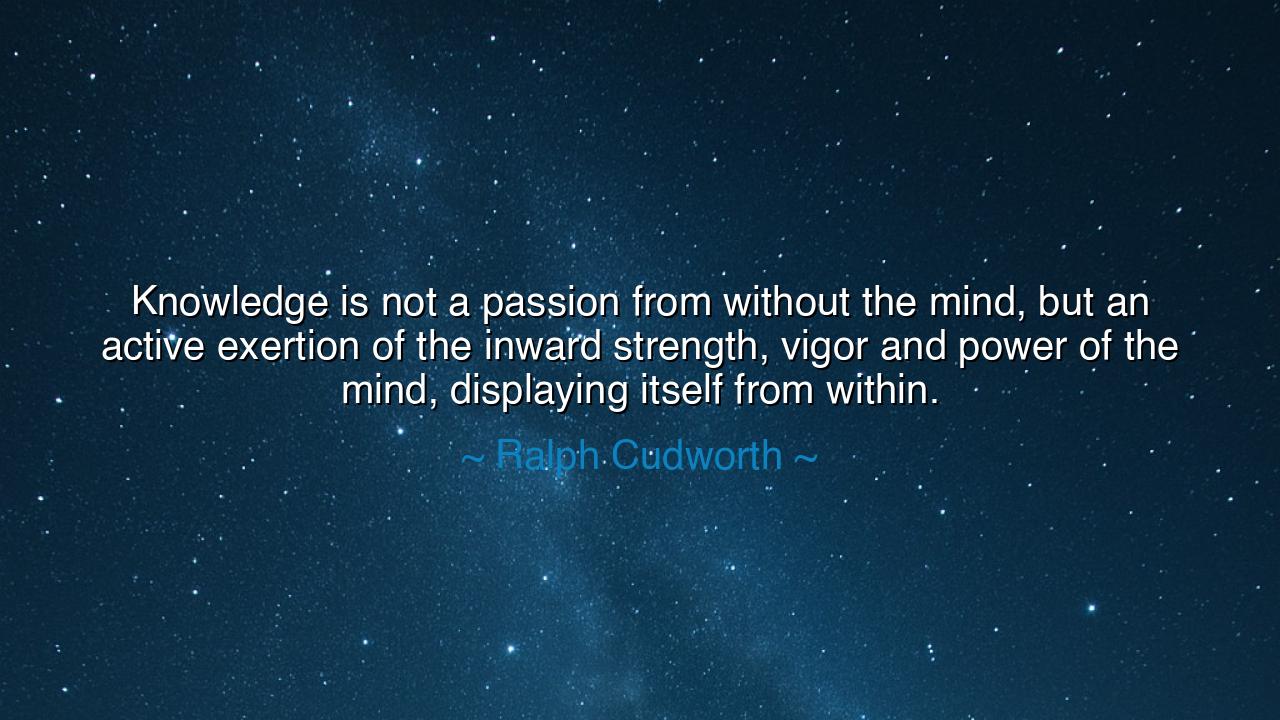Knowledge is not a passion from without the mind, but an active