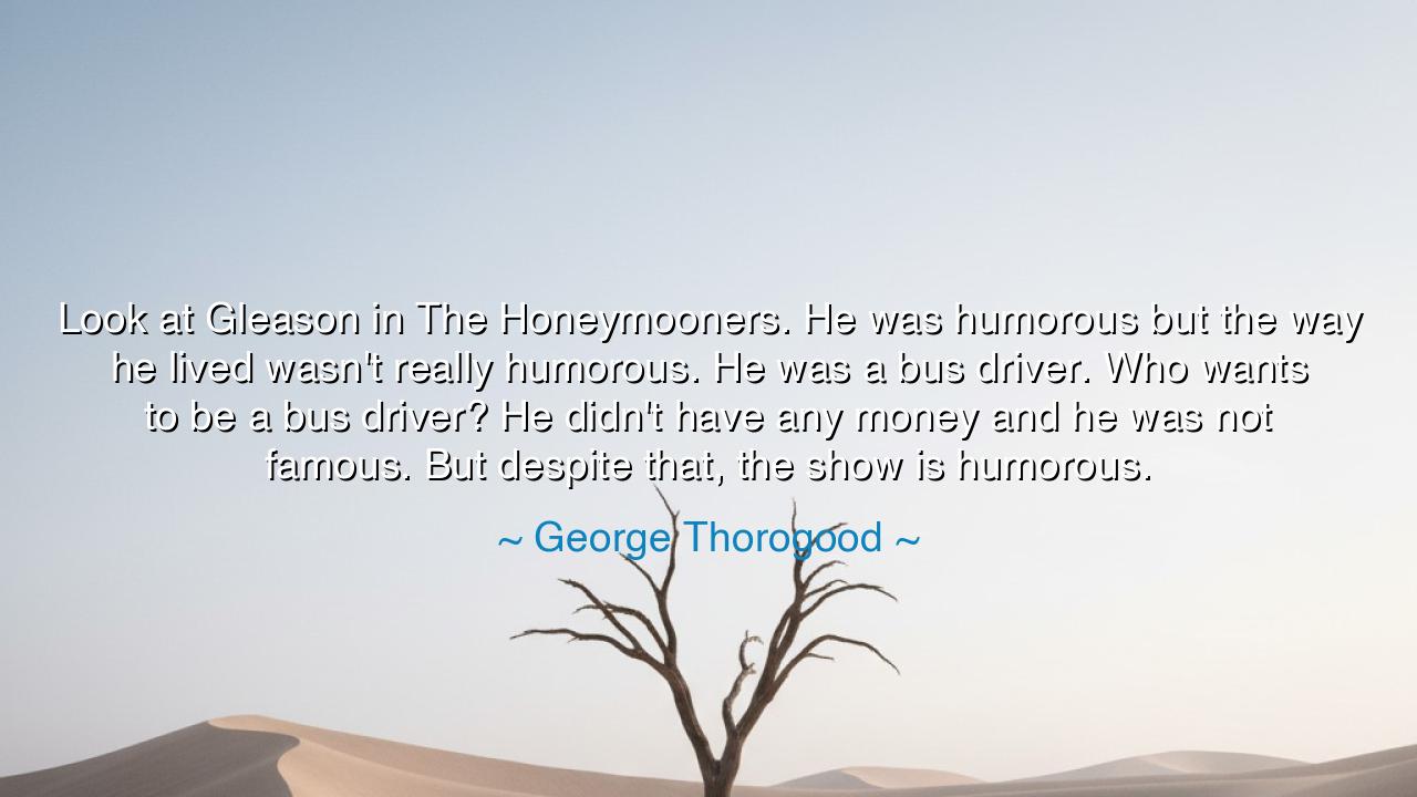 Look at Gleason in The Honeymooners. He was humorous but the way