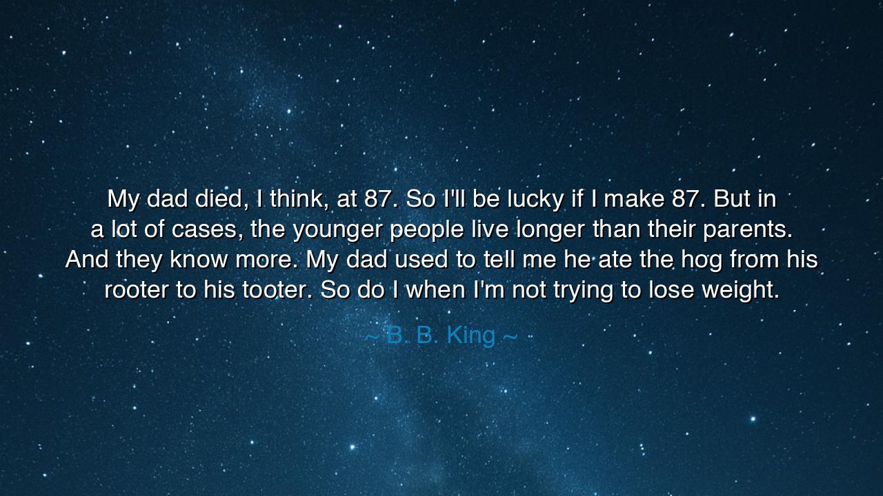 My dad died, I think, at 87. So I'll be lucky if I make 87. But