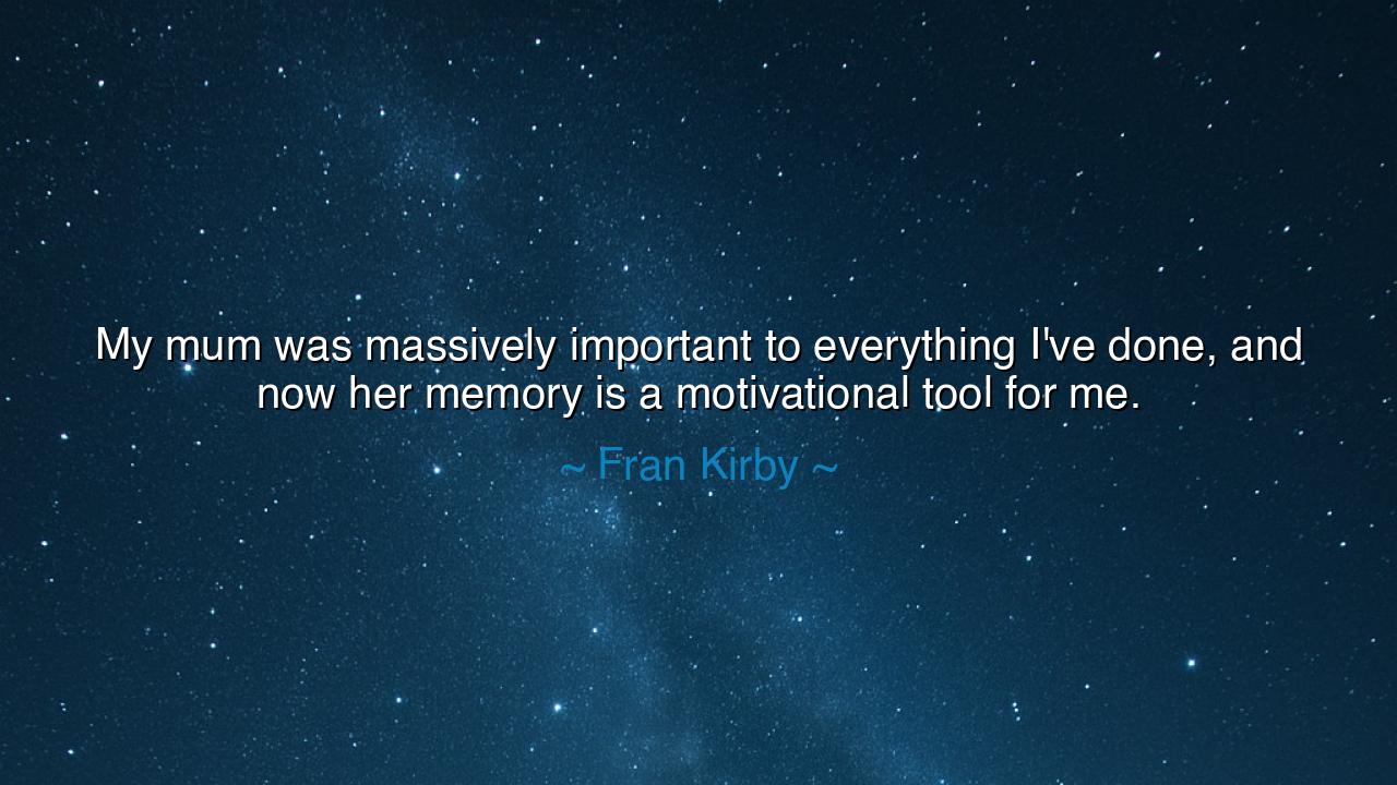 My mum was massively important to everything I've done, and now