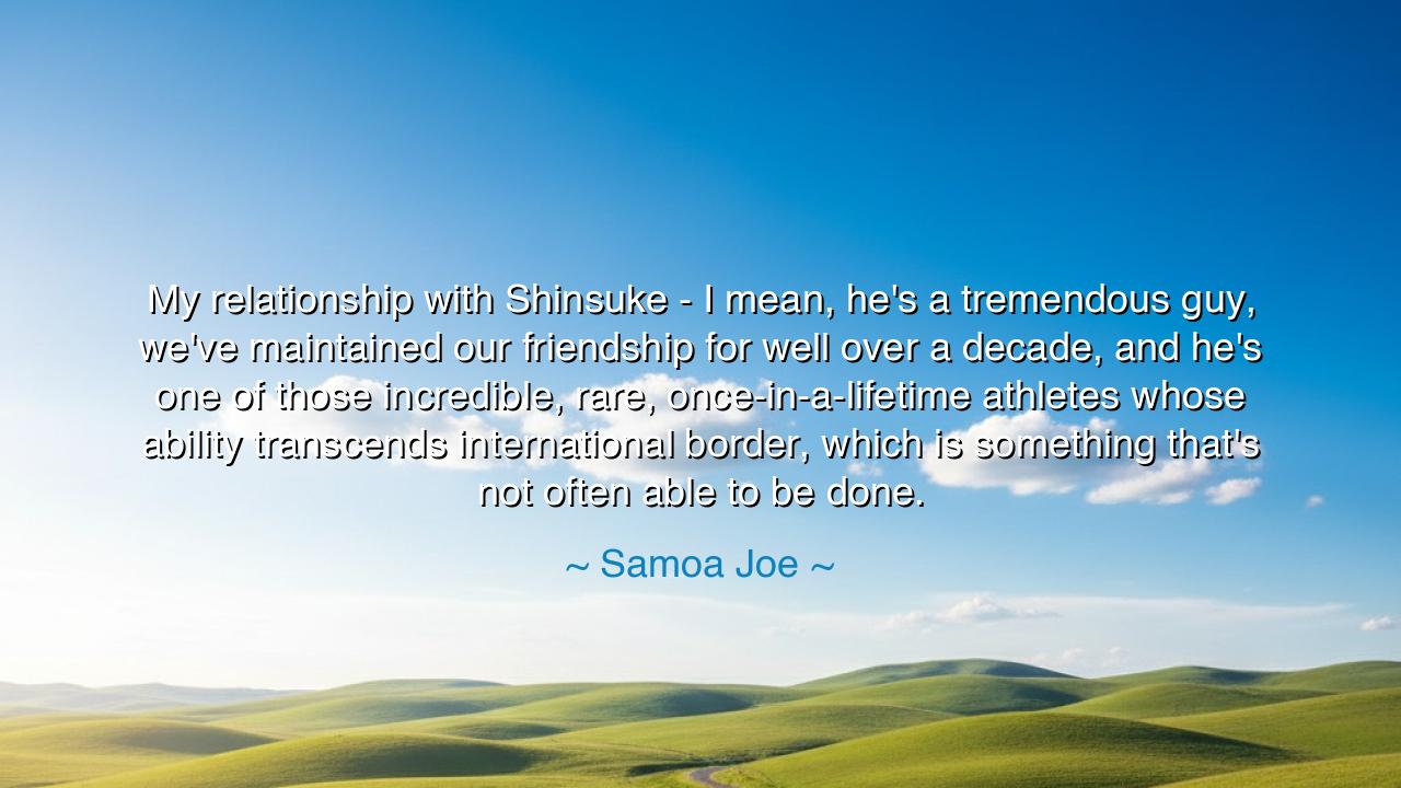 My relationship with Shinsuke - I mean, he's a tremendous guy
