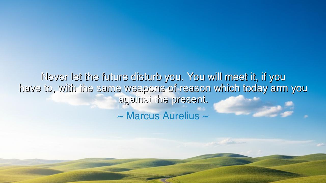 Never let the future disturb you. You will meet it, if you have