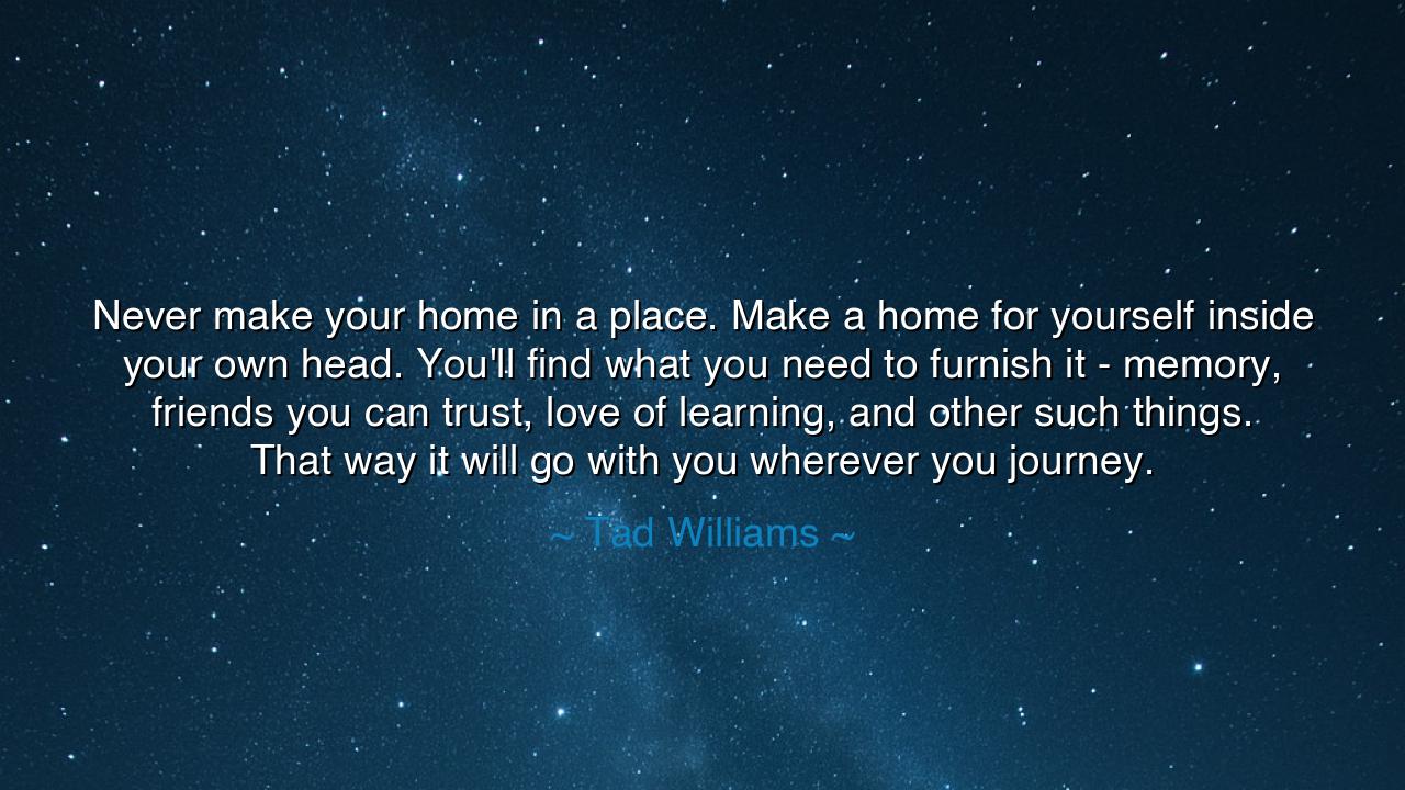 Never make your home in a place. Make a home for yourself inside