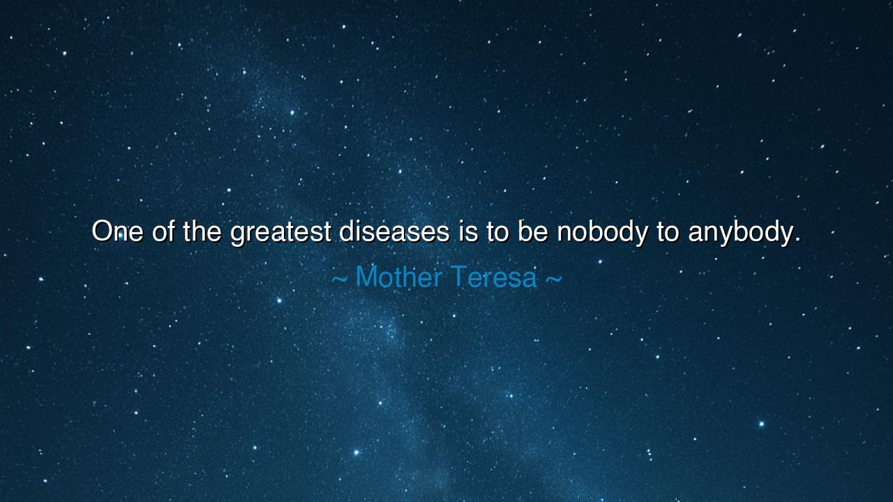 One of the greatest diseases is to be nobody to anybody.
