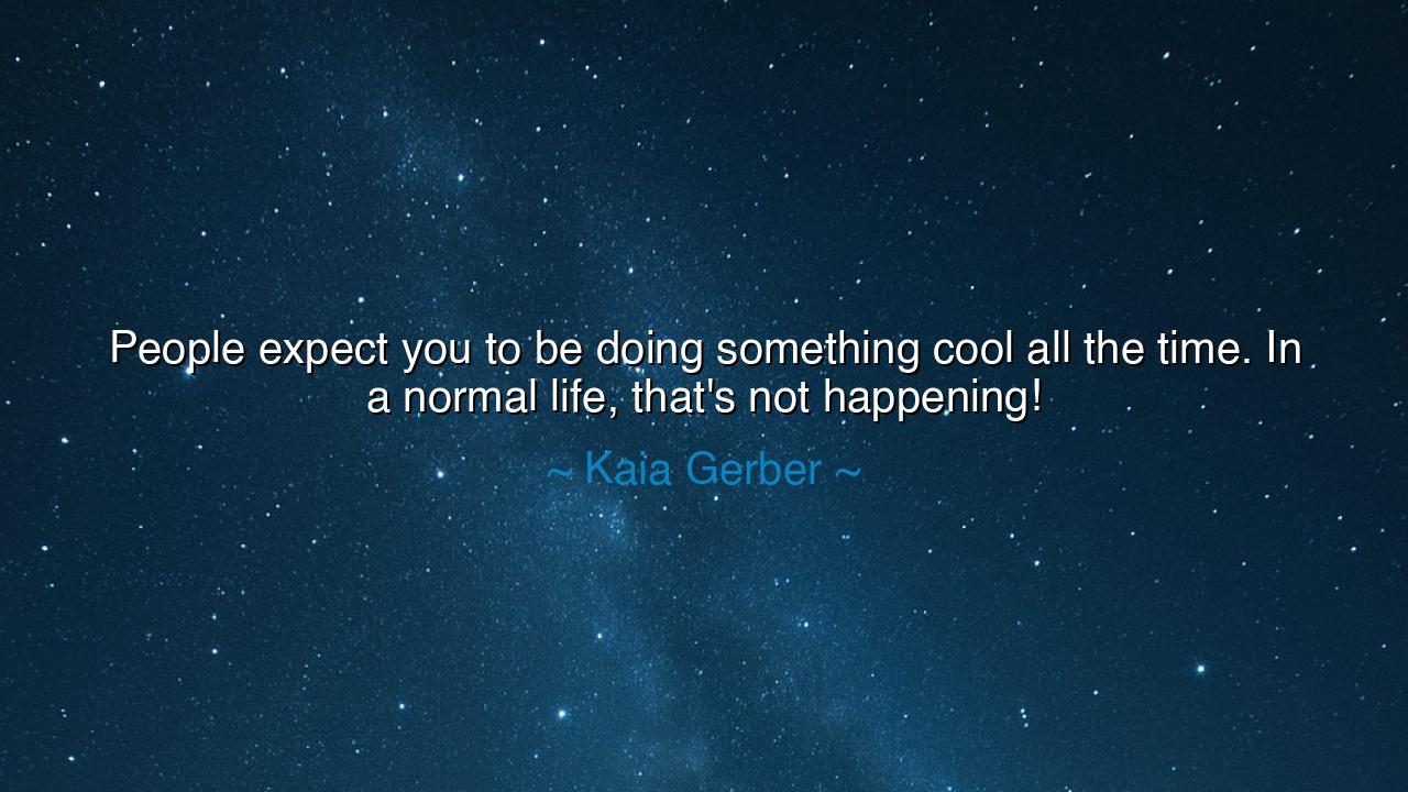 People expect you to be doing something cool all the time. In a