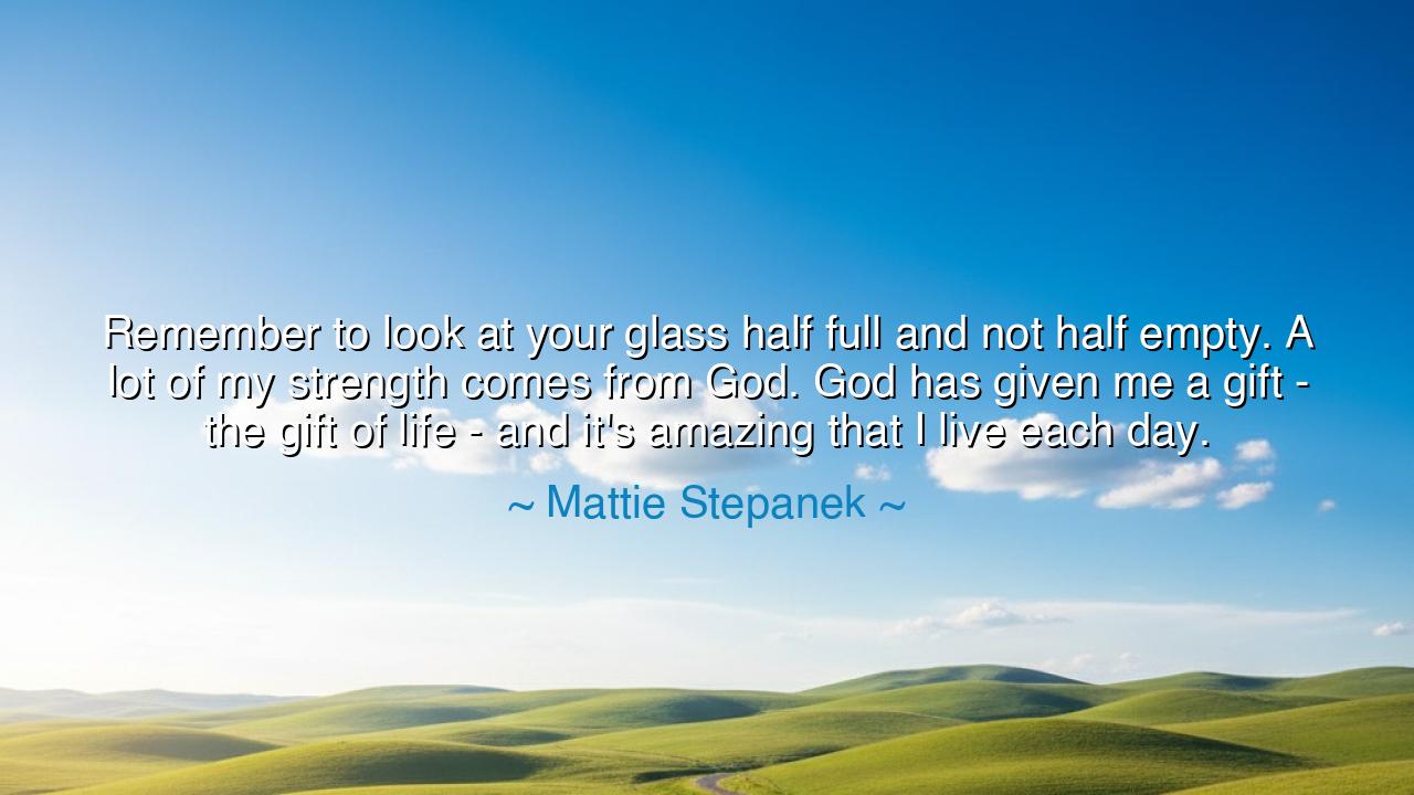 Remember to look at your glass half full and not half empty. A