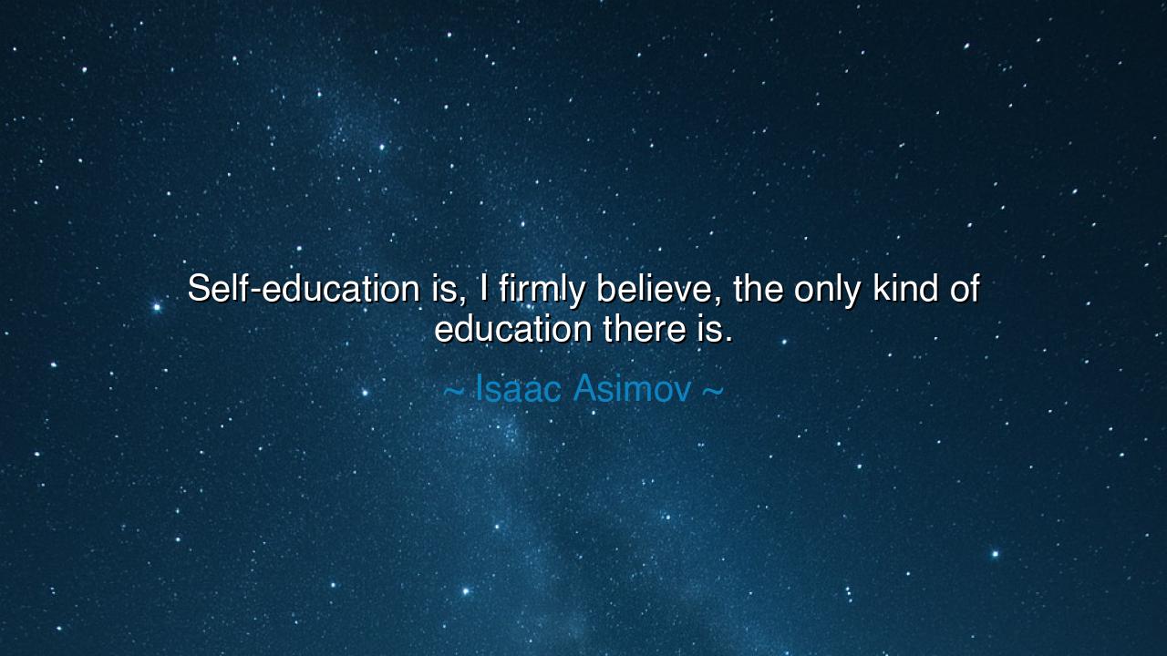 Self-education is, I firmly believe, the only kind of education