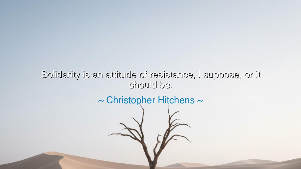 Solidarity is an attitude of resistance, I suppose, or it should