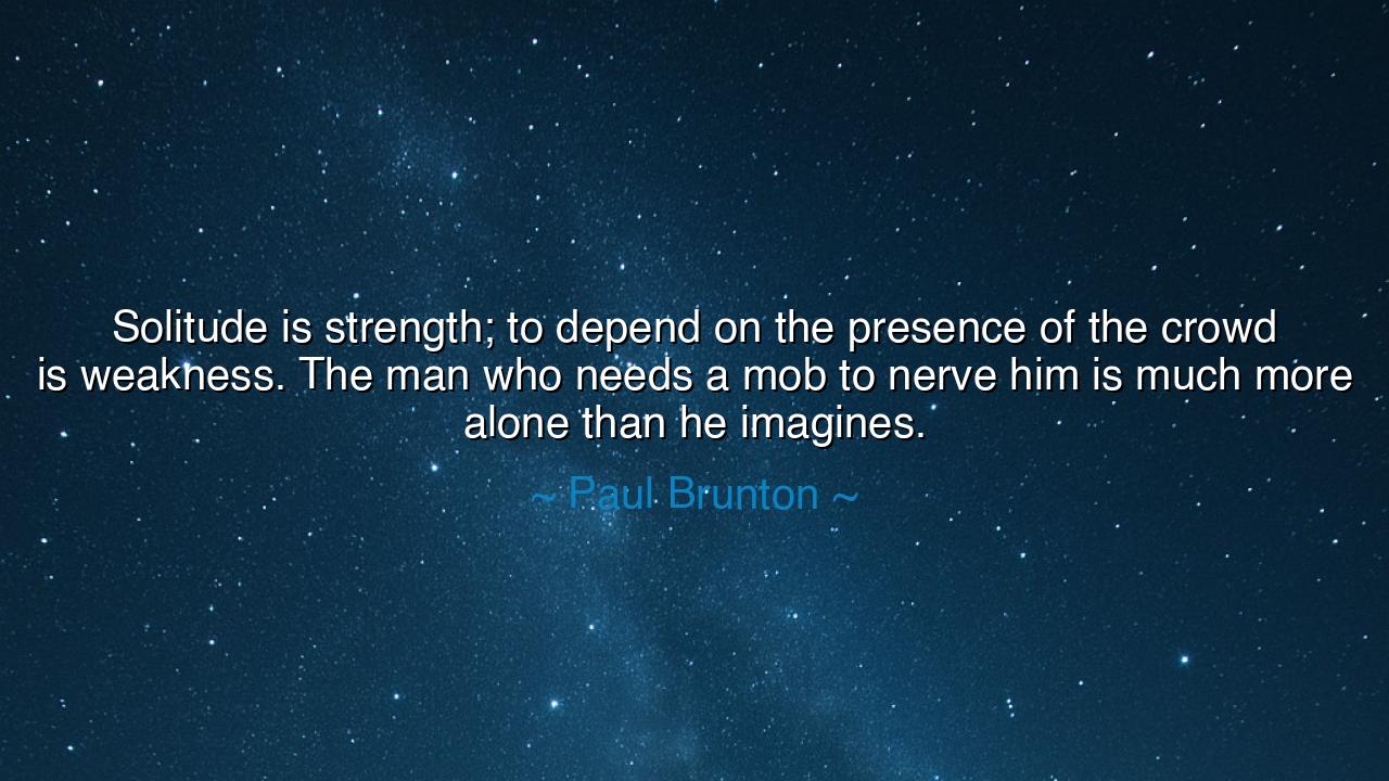 Solitude is strength; to depend on the presence of the crowd is