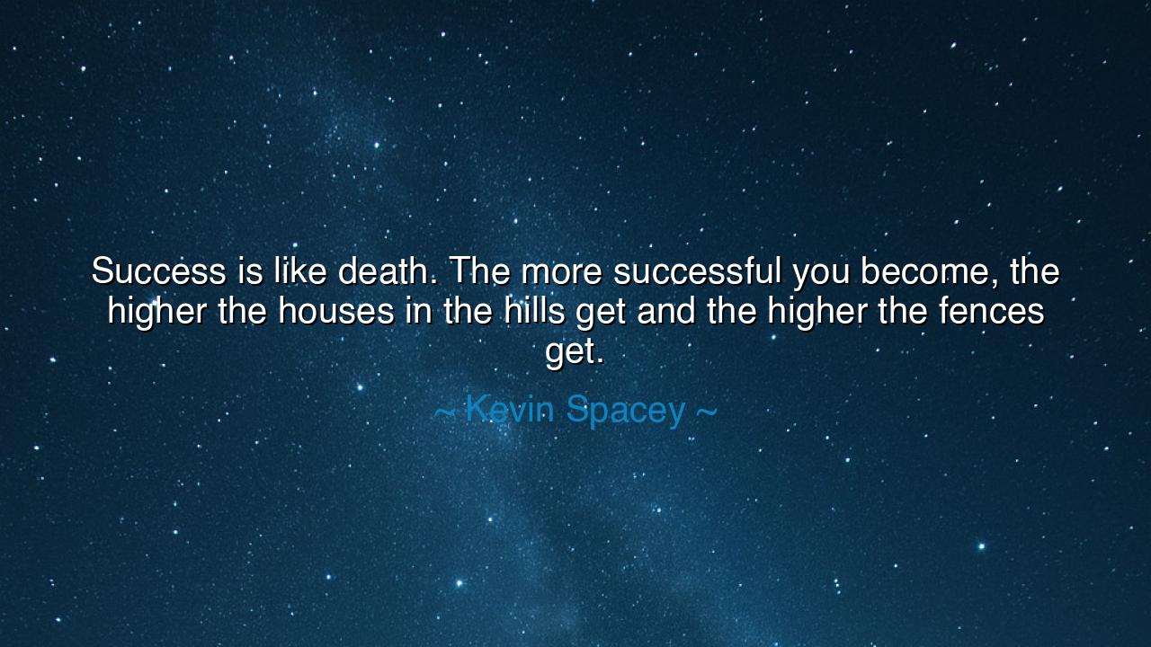 Success is like death. The more successful you become, the higher