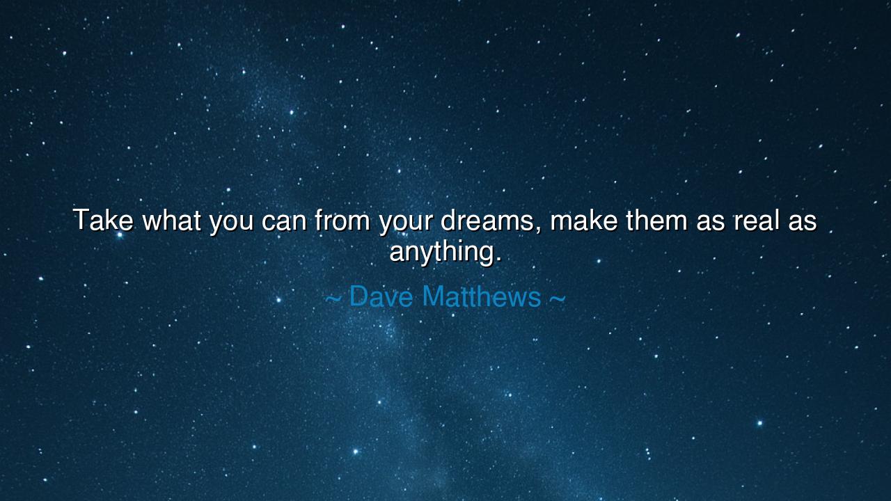 Take what you can from your dreams, make them as real as