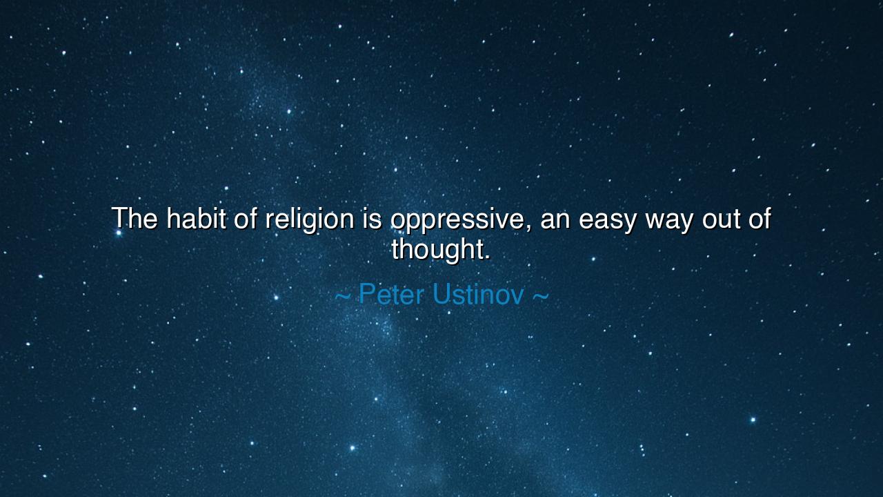 The habit of religion is oppressive, an easy way out of thought.