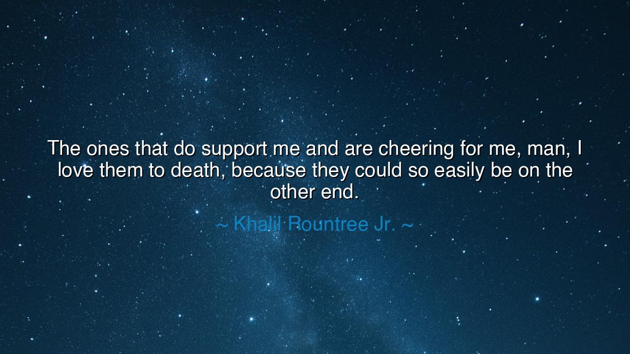 The ones that do support me and are cheering for me, man, I love