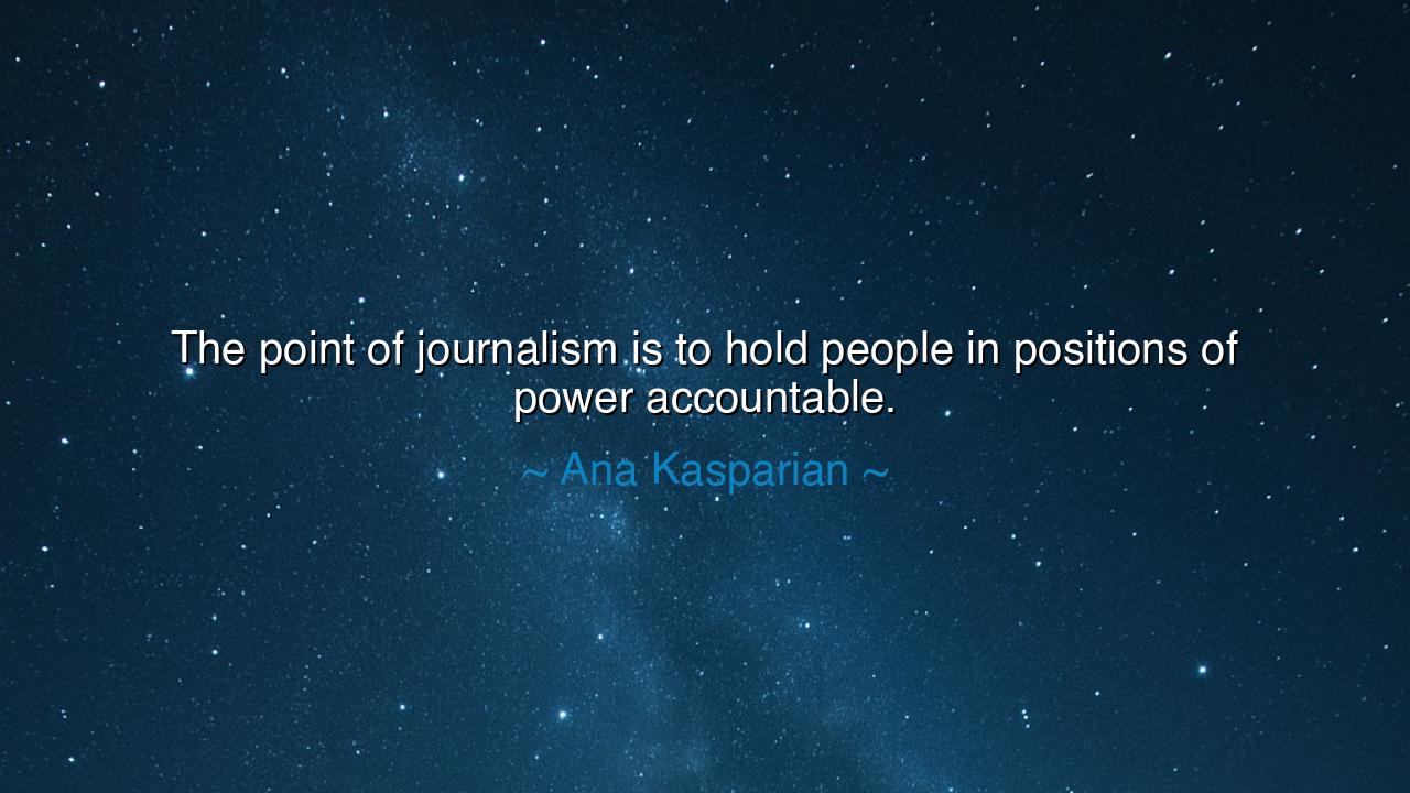The point of journalism is to hold people in positions of power