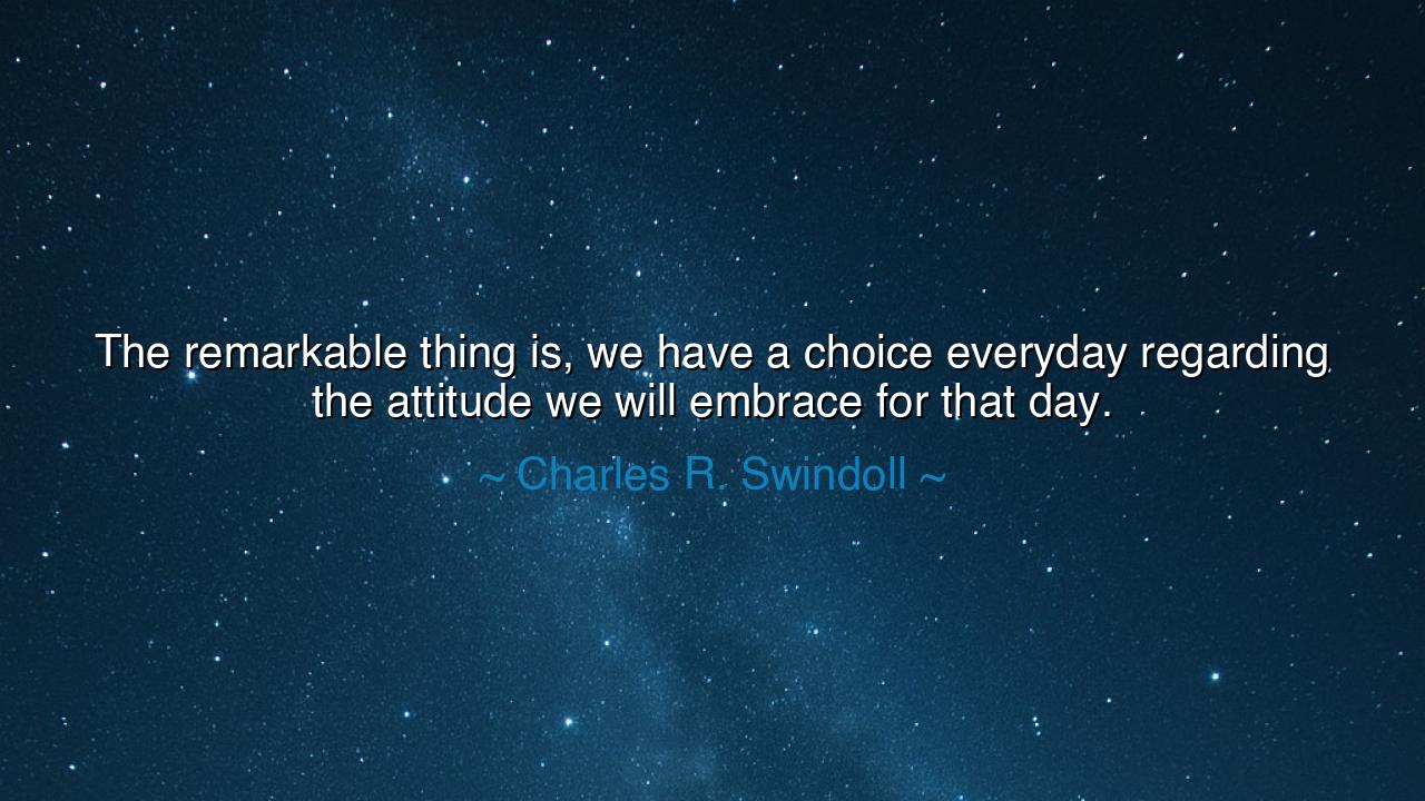 The remarkable thing is, we have a choice everyday regarding the