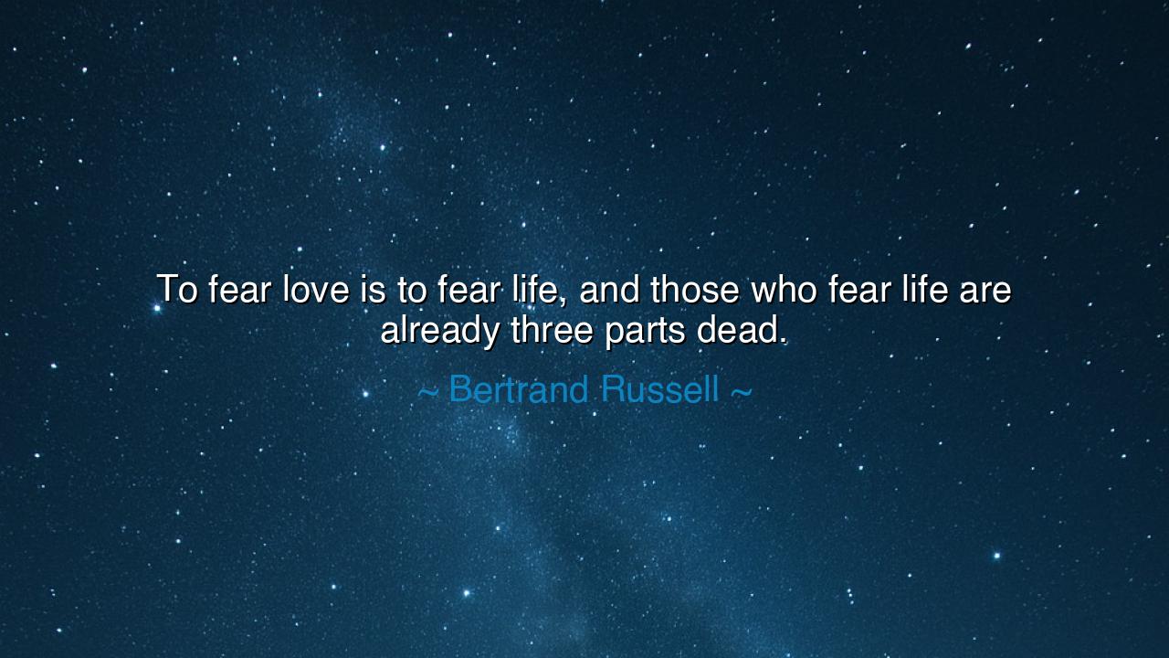 To fear love is to fear life, and those who fear life are already