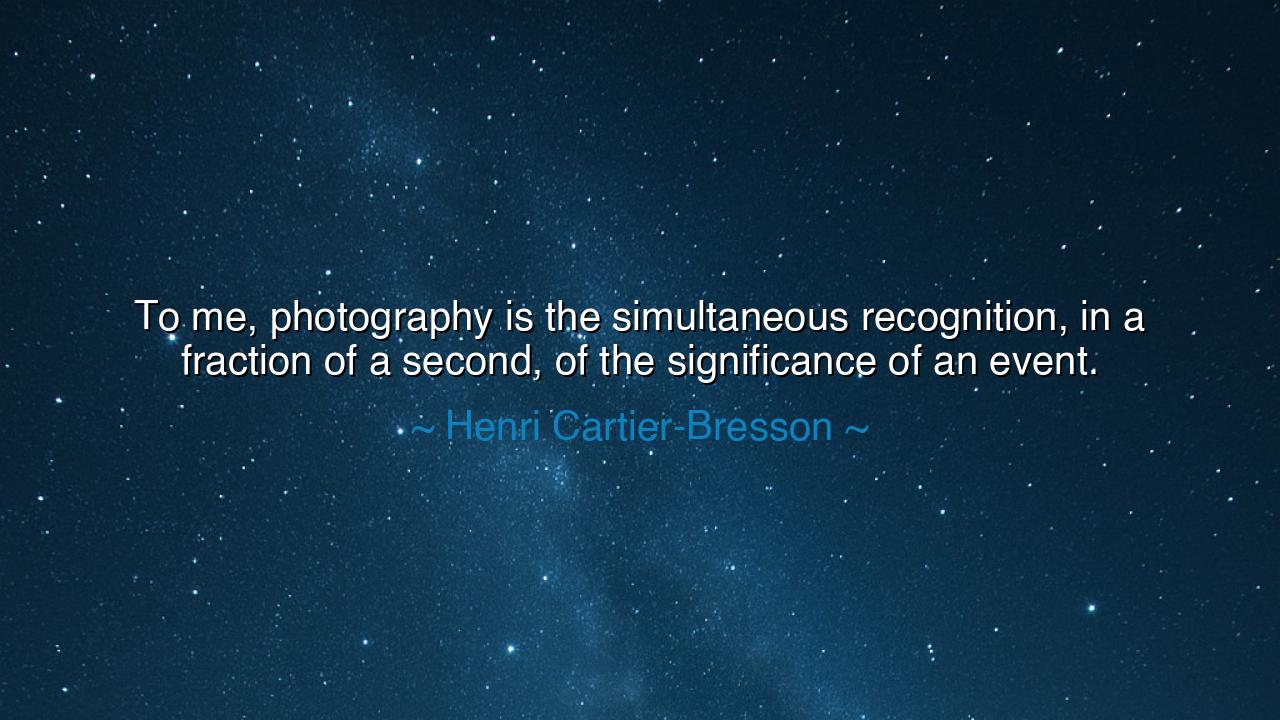 To me, photography is the simultaneous recognition, in a fraction
