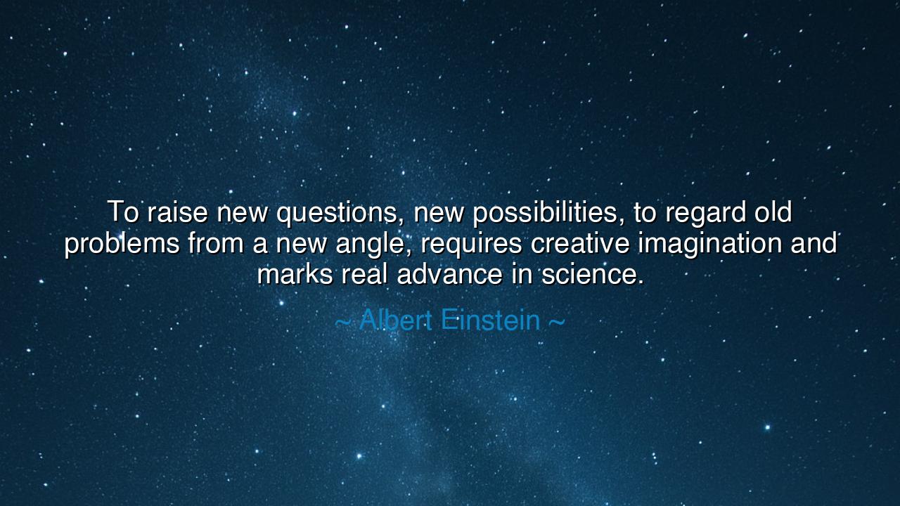To raise new questions, new possibilities, to regard old problems