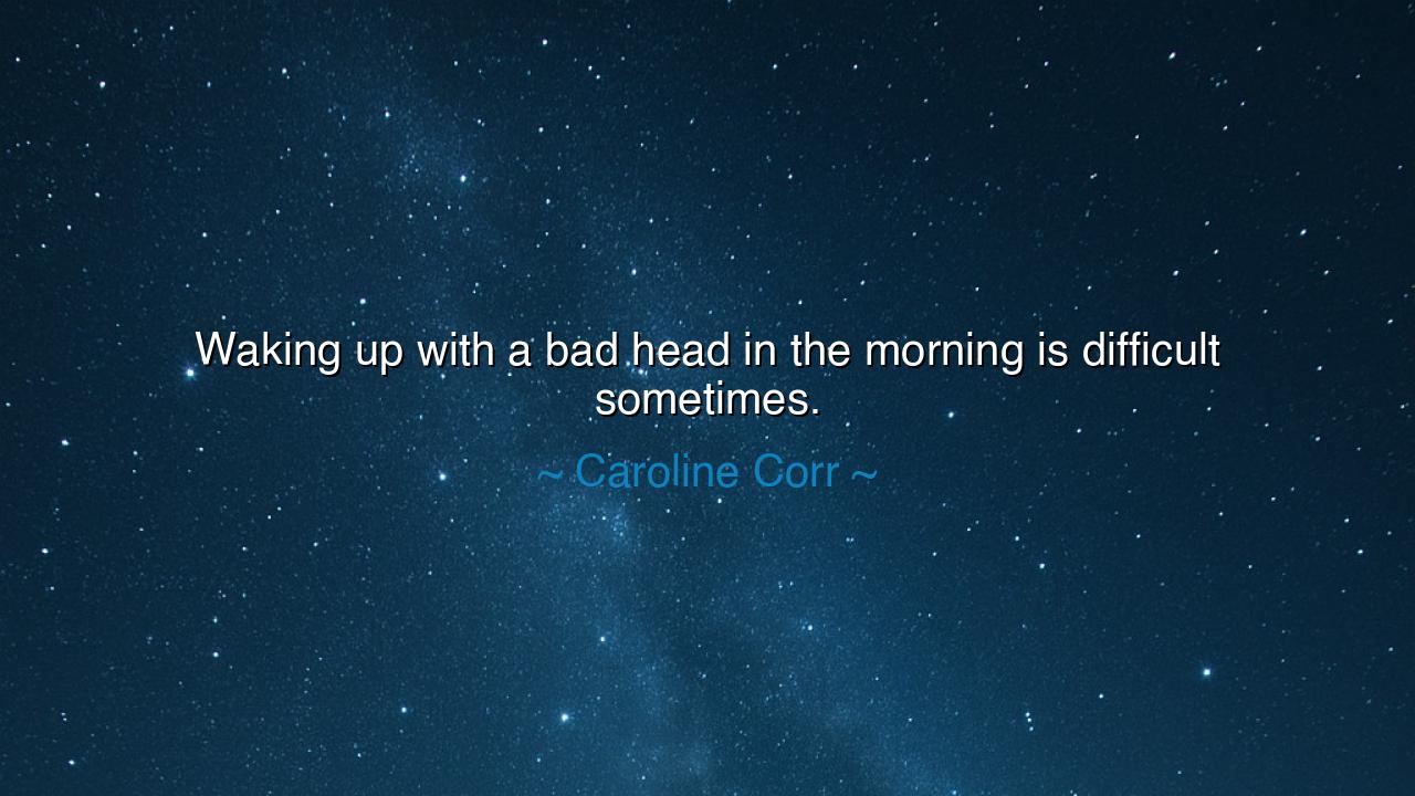 Waking up with a bad head in the morning is difficult sometimes.