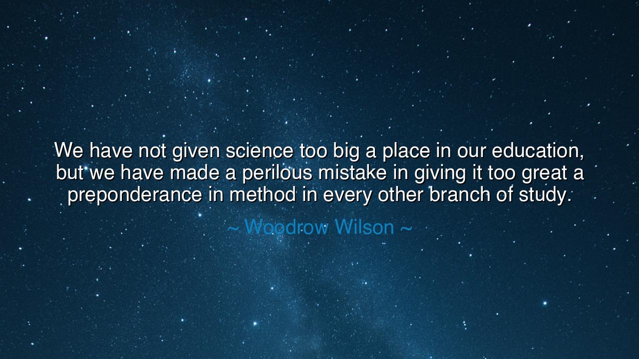 We have not given science too big a place in our education, but