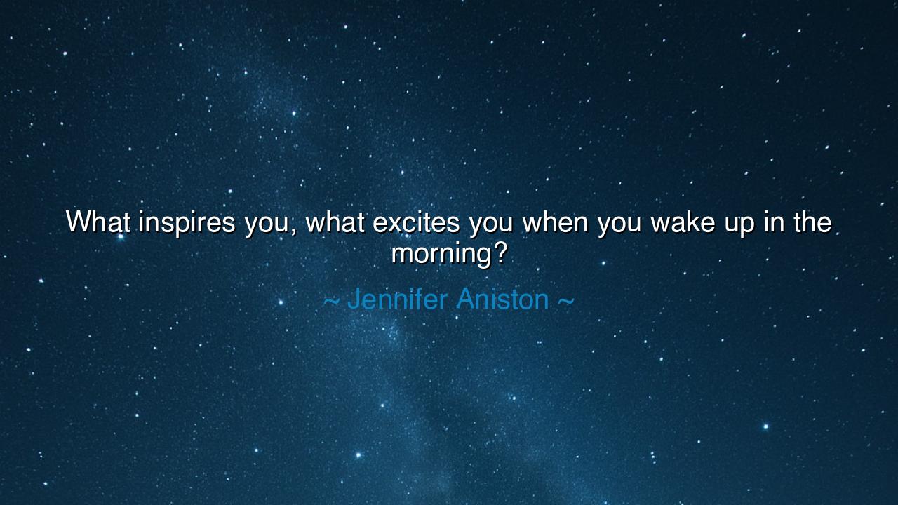 What inspires you, what excites you when you wake up in the