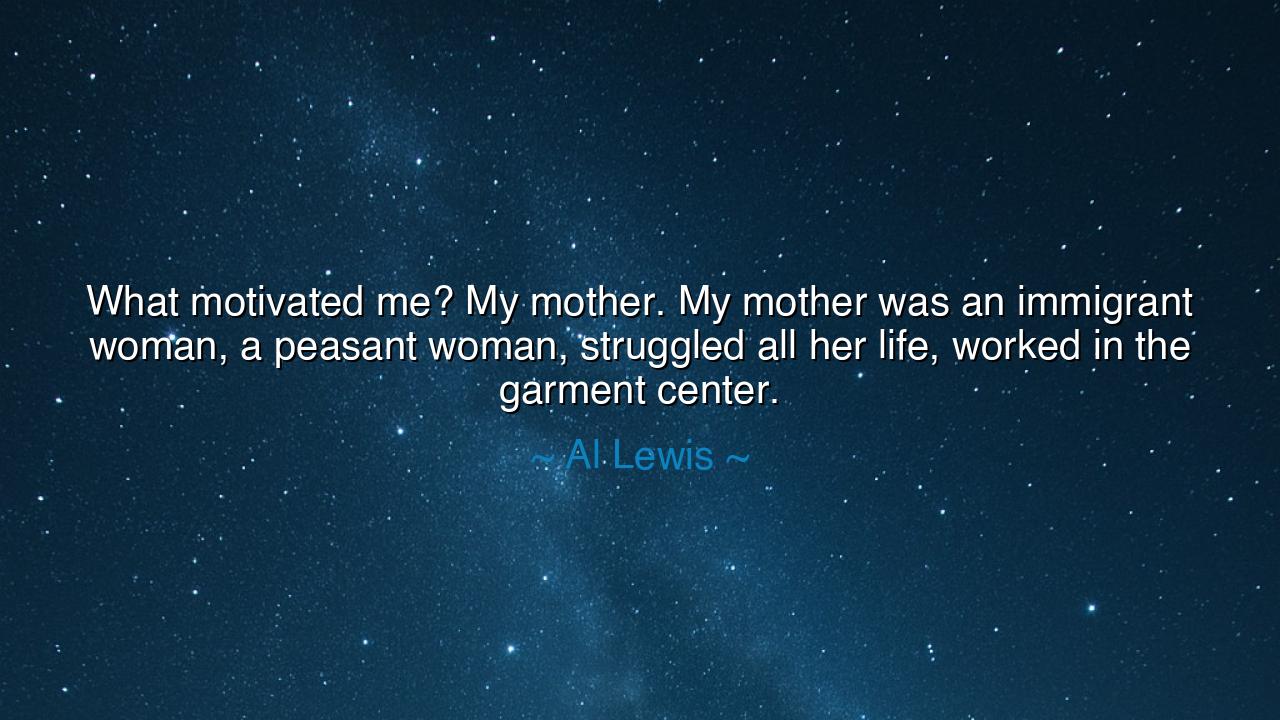 What motivated me? My mother. My mother was an immigrant woman, a
