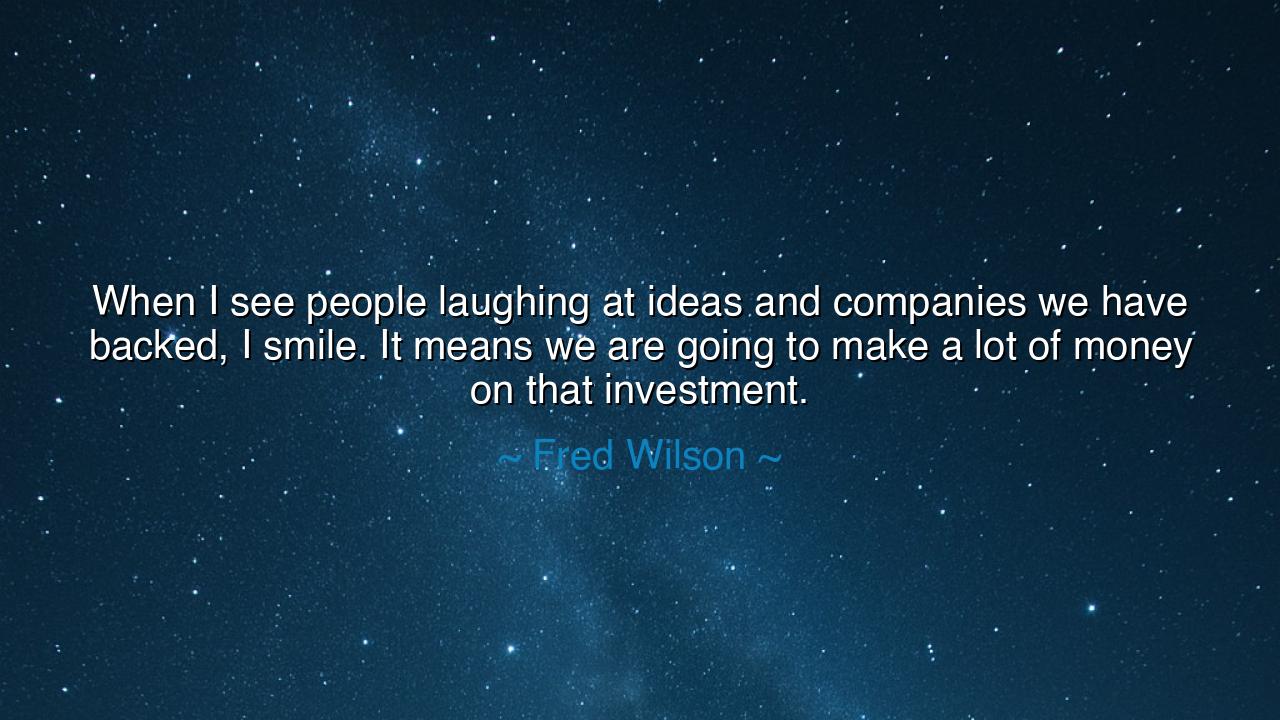 When I see people laughing at ideas and companies we have backed