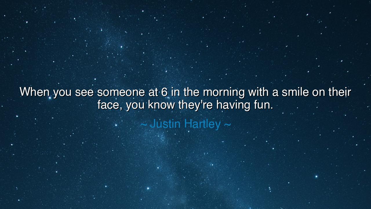 When you see someone at 6 in the morning with a smile on their