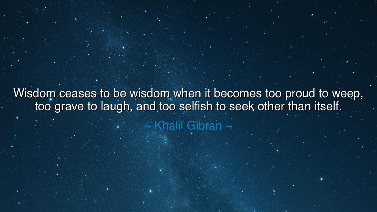 Wisdom ceases to be wisdom when it becomes too proud to weep