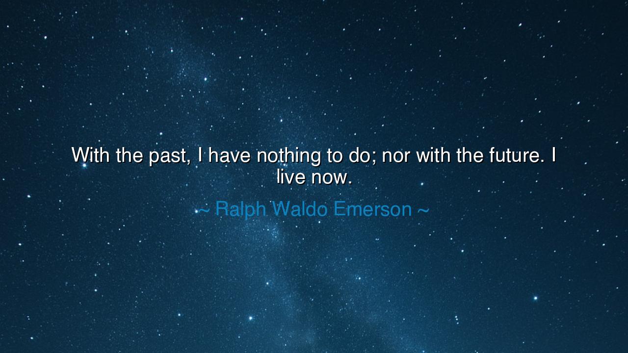 With the past, I have nothing to do; nor with the future. I live