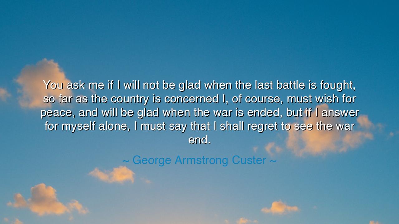 You ask me if I will not be glad when the last battle is fought